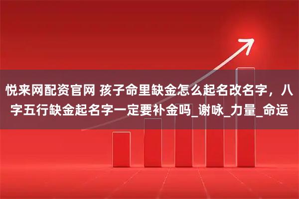 悦来网配资官网 孩子命里缺金怎么起名改名字，八字五行缺金起名字一定要补金吗_谢咏_力量_命运
