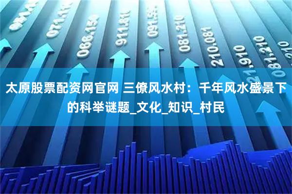 太原股票配资网官网 三僚风水村:千年风水盛景下的科举谜题_文化_知识_村民