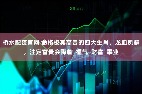 桥水配资官网 命格极其高贵的四大生肖，龙血凤髓，注定富贵会降临_福气_财富_事业