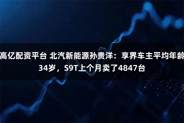 高亿配资平台 北汽新能源孙贵洋：享界车主平均年龄34岁，S9T上个月卖了4847台
