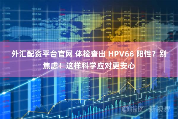 外汇配资平台官网 体检查出 HPV66 阳性？别焦虑！这样科学应对更安心