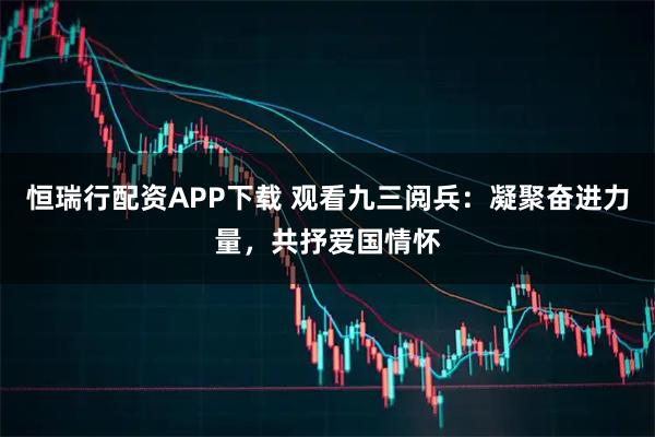 恒瑞行配资APP下载 观看九三阅兵：凝聚奋进力量，共抒爱国情怀