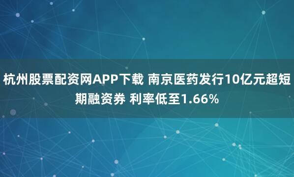 杭州股票配资网APP下载 南京医药发行10亿元超短期融资券 利率低至1.66%