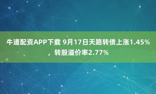 牛道配资APP下载 9月17日天路转债上涨1.45%，转股溢价率2.77%
