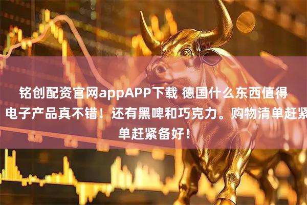 铭创配资官网appAPP下载 德国什么东西值得买啊?电子产品真不错!还有黑啤和巧克力。购物清单赶紧备好!