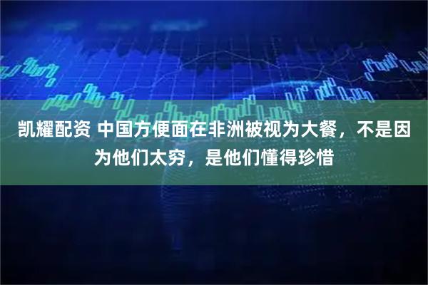 凯耀配资 中国方便面在非洲被视为大餐，不是因为他们太穷，是他们懂得珍惜