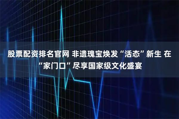 股票配资排名官网 非遗瑰宝焕发“活态”新生 在“家门口”尽享国家级文化盛宴