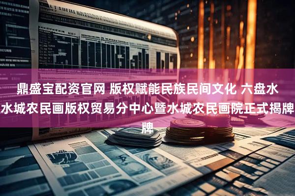 鼎盛宝配资官网 版权赋能民族民间文化 六盘水水城农民画版权贸易分中心暨水城农民画院正式揭牌