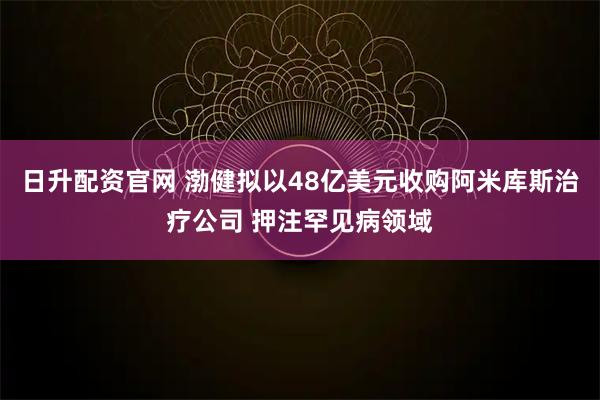 日升配资官网 渤健拟以48亿美元收购阿米库斯治疗公司 押注罕见病领域