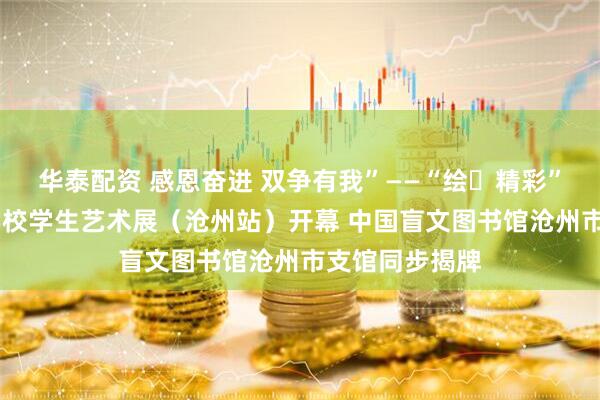 华泰配资 感恩奋进 双争有我”——“绘・精彩” 河北省特教学校学生艺术展（沧州站）开幕 中国盲文图书馆沧州市支馆同步揭牌