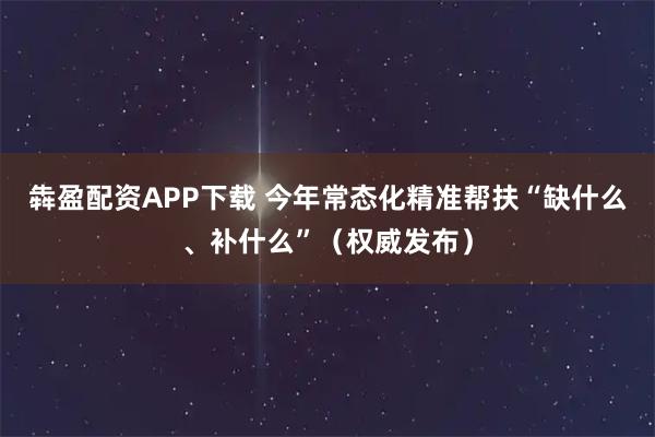 犇盈配资APP下载 今年常态化精准帮扶“缺什么、补什么”(权威发布)