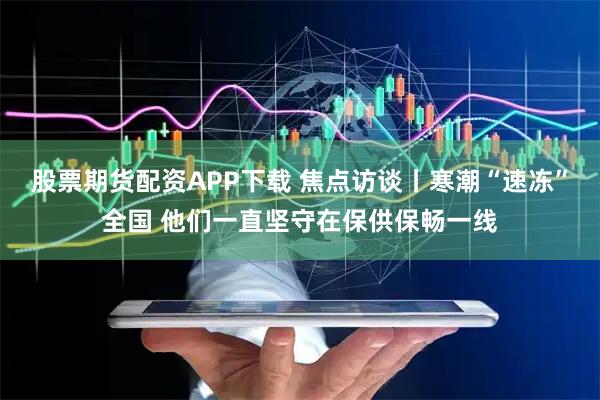 股票期货配资APP下载 焦点访谈丨寒潮“速冻”全国 他们一直坚守在保供保畅一线