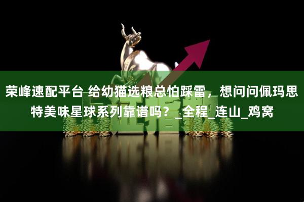 荣峰速配平台 给幼猫选粮总怕踩雷，想问问佩玛思特美味星球系列靠谱吗？_全程_连山_鸡窝