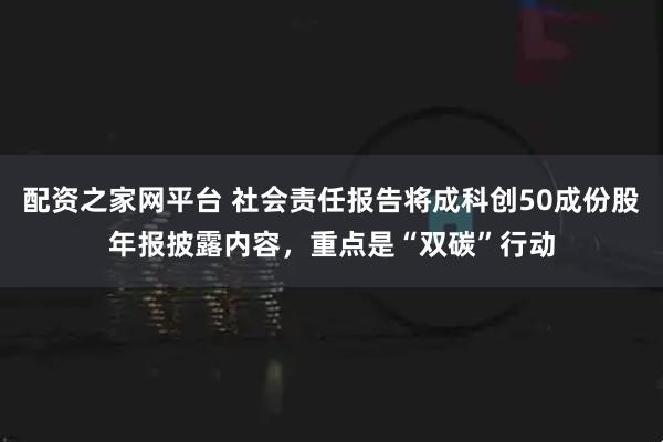 配资之家网平台 社会责任报告将成科创50成份股年报披露内容，重点是“双碳”行动