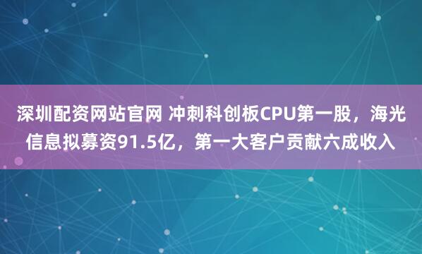深圳配资网站官网 冲刺科创板CPU第一股，海光信息拟募资91.5亿，第一大客户贡献六成收入