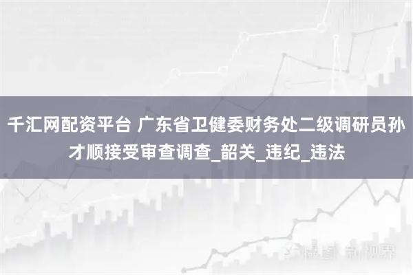 千汇网配资平台 广东省卫健委财务处二级调研员孙才顺接受审查调查_韶关_违纪_违法