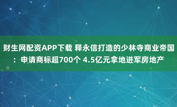 财生网配资APP下载 释永信打造的少林寺商业帝国：申请商标超700个 4.5亿元拿地进军房地产