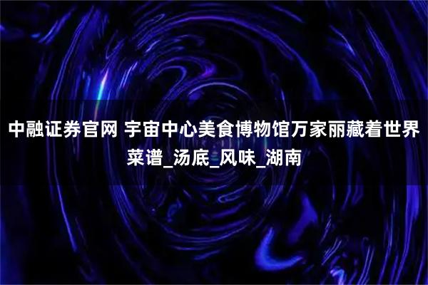 中融证券官网 宇宙中心美食博物馆万家丽藏着世界菜谱_汤底_风味_湖南