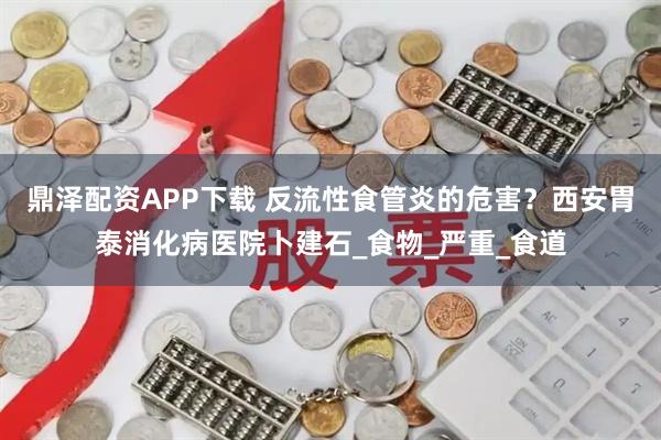 鼎泽配资APP下载 反流性食管炎的危害？西安胃泰消化病医院卜建石_食物_严重_食道