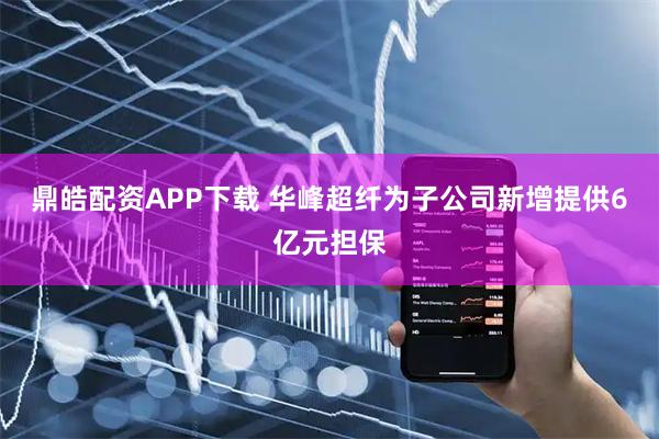 鼎皓配资APP下载 华峰超纤为子公司新增提供6亿元担保