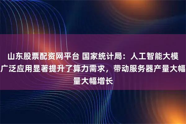 山东股票配资网平台 国家统计局：人工智能大模型的广泛应用显著提升了算力需求，带动服务器产量大幅增长