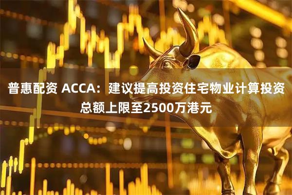 普惠配资 ACCA：建议提高投资住宅物业计算投资总额上限至2500万港元