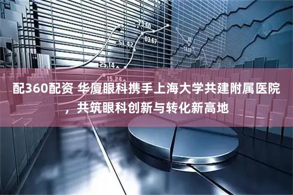 配360配资 华厦眼科携手上海大学共建附属医院，共筑眼科创新与转化新高地