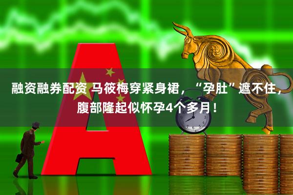 融资融券配资 马筱梅穿紧身裙，“孕肚”遮不住，腹部隆起似怀孕4个多月！