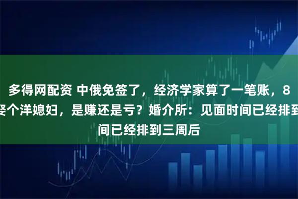 多得网配资 中俄免签了，经济学家算了一笔账，8000元娶个洋媳妇，是赚还是亏？婚介所：见面时间已经排到三周后