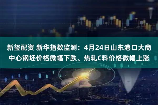 新玺配资 新华指数监测：4月24日山东港口大商中心钢坯价格微幅下跌、热轧C料价格微幅上涨
